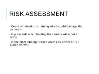 RISK ASSESSMENT
- Could of rained or is raining which could damage the
camera’s
- trip hazards when holding the camera while out in
Selby.
- is the place filming needed access by owner or is it
public (forms)
 