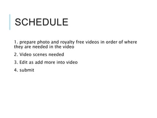 SCHEDULE
1. prepare photo and royalty free videos in order of where
they are needed in the video
2. Video scenes needed
3. Edit as add more into video
4. submit
 