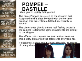 POMPEII –
BASTILLEMain genre: society falling apart
The name Pompeii is related to the disaster that
happened in the place Pompeii with the volcano
eruption this presenting a fall but specifically in
society.
The camera use give it a more real feeling because
the camera is doing the same movements are similar
to the singers
The effects that they use are transactions to make
this a story but as well the black eyes everyone has.
If I used this song I could still incorporate the feeling
of being alone and the falling to societies
 