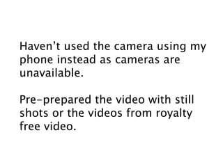 Haven’t used the camera using my
phone instead as cameras are
unavailable.
Pre-prepared the video with still
shots or the videos from royalty
free video.
 