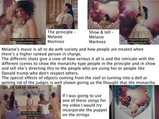 The principle –
Melanie
Martinez
Show & tell –
Melanie
Martinez
Melanie's music is all to do with society and how people are treated when
there’s a higher ranked person in charge.
The different shots give a view of how serious it all is and the intricate with the
different scenes to show the monarchy type people in the principle and in show
and tell she’s directing this to the people who are using her or people like
Donald trump who don’t respect others.
The special effects of objects coming from the roof or turning into a doll or
getting rid of the judges is well shown giving us the thought that the monarchy
can be taken down.
If I was going to use
one of these songs for
my video I would try
incorporate the puppet
on the strings
 