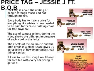 PRICE TAG – JESSIE J FT.
B.O.BPrice tag is about the uniting of
people through music and not
through money.
Every body has to have a price for
everything like advice is now needed
to be paid for because nothing come
for free anymore.
The use of camera actions during the
video shows the different importance
of each word in the lyrics.
The effects of the dollhouse and the
little props in a blank space gives us
perspective of how importance small
things can be.
If I was to use this song I would used
the tree but with every one trying to
get at it.
 