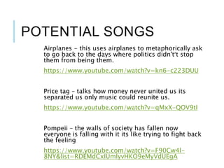 POTENTIAL SONGS
Airplanes - this uses airplanes to metaphorically ask
to go back to the days where politics didn't’t stop
them from being them.
https://www.youtube.com/watch?v=kn6-c223DUU
Price tag – talks how money never united us its
separated us only music could reunite us.
https://www.youtube.com/watch?v=qMxX-QOV9tI
Pompeii – the walls of society has fallen now
everyone is falling with it its like trying to fight back
the feeling
https://www.youtube.com/watch?v=F90Cw4l-
8NY&list=RDEMdCxIUmlyvHKO9eMyVdUEgA
 