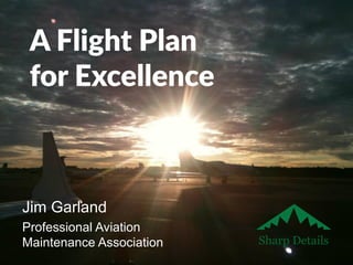 A Flight Plan 
for Excellence 
Jim Garland 
Professional Aviation 
Maintenance Association Sharp Details 
 