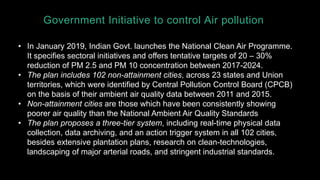 Government Initiative to control Air pollution
• In January 2019, Indian Govt. launches the National Clean Air Programme.
It specifies sectoral initiatives and offers tentative targets of 20 – 30%
reduction of PM 2.5 and PM 10 concentration between 2017-2024.
• The plan includes 102 non-attainment cities, across 23 states and Union
territories, which were identified by Central Pollution Control Board (CPCB)
on the basis of their ambient air quality data between 2011 and 2015.
• Non-attainment cities are those which have been consistently showing
poorer air quality than the National Ambient Air Quality Standards
• The plan proposes a three-tier system, including real-time physical data
collection, data archiving, and an action trigger system in all 102 cities,
besides extensive plantation plans, research on clean-technologies,
landscaping of major arterial roads, and stringent industrial standards.
 