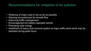 Recommandations for mitigation of Air pollution
• Widening of major road of city as far as possible
• Clearing encroachment for smooth flow
• Improving traffic management
• Encouragement for battery operated vehicle
• Promoting solar energy
• Installment of heavy dust removal system at major traffic point which may be
operated during peak hours
 