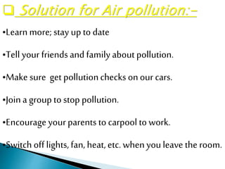 •Learn more; stay up to date
•Tellyour friendsand familyabout pollution.
•Make sure get pollutionchecks onour cars.
•Joina groupto stop pollution.
•Encourage yourparents to carpool to work.
•Switch offlights,fan, heat,etc.whenyouleave the room.
 Solution for Air pollution:-
 