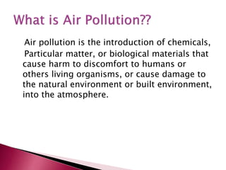 Air pollution is the introduction of chemicals,
Particular matter, or biological materials that
cause harm to discomfort to humans or
others living organisms, or cause damage to
the natural environment or built environment,
into the atmosphere.
