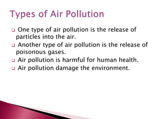  One type of air pollution is the release of
particles into the air.
Another type of air pollution is the release of
poisonous gases.
Air pollution is harmful for human health.
Air pollution damage the environment.