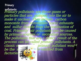 Primary
pollutants:
Primary pollutants are those gases or
particles that are pumped into the air to
make it unclean. They include carbon
monoxide from automobile (cars) exhausts
and sulfur dioxide from the combustion of
coal. Primarily air pollutants can be caused
by primary sources or secondary sources.
The pollutants that are a direct result of the
process can be called primary pollutants. A
classic example of a primary pollutant would
be the sulfur-dioxide emitted from
factories
 