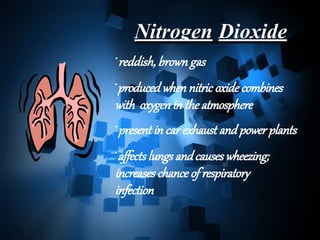 Nitrogen Dioxide
•reddish, brown gas
•produced when nitric oxide combines
with oxygen in the atmosphere
•present in car exhaust and power plants
•affects lungs andcauses wheezing;
increases chance of respiratory
infection
 