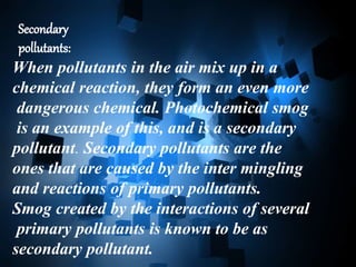 Secondary
pollutants:
When pollutants in the air mix up in a
chemical reaction, they form an even more
dangerous chemical. Photochemical smog
is an example of this, and is a secondary
pollutant. Secondary pollutants are the
ones that are caused by the inter mingling
and reactions of primary pollutants.
Smog created by the interactions of several
primary pollutants is known to be as
secondary pollutant.
 