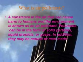 What is air pollutants?
• A substance in the air that can cause
harm to humans and the environment
is known as an air pollutant. Pollutants
can be in the form of solid particles,
liquid droplets, or gases. In addition,
they may be natural or man-made.
 