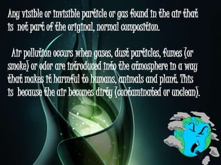 Any visible or invisible particle or gas found in the air that
is not part of the original, normal composition.
Air pollution occurs when gases, dust particles, fumes (or
smoke) or odor are introduced into the atmosphere in a way
that makes it harmful to humans, animals and plant. This
is because the air becomes dirty (contaminated or unclean).
 
