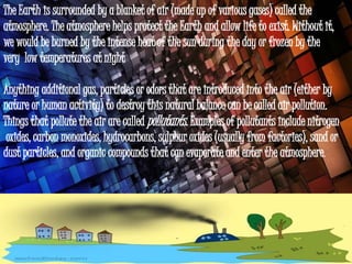 The Earth is surrounded by a blanket of air (made up of various gases) called the
atmosphere. The atmosphere helps protect the Earth and allow life to exist. Without it,
we would be burned by the intense heat of the sun during the day or frozen by the
very low temperatures at night
.
Anything additional gas, particles or odors that are introduced into the air (either by
nature or human activity) to destroy this natural balance can be called air pollution.
Things that pollute the air are called pollutants. Examples of pollutants include nitrogen
oxides, carbon monoxides, hydrocarbons, sulphur oxides (usually from factories), sand or
dust particles, and organic compounds that can evaporate and enter the atmosphere.
 