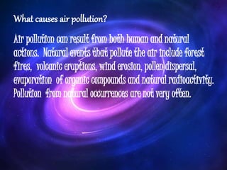 What causes air pollution?
Air pollution can result from both human and natural
actions. Natural events that pollute the air include forest
fires, volcanic eruptions, wind erosion, pollen dispersal,
evaporation of organic compounds and natural radioactivity.
Pollution from natural occurrences are not very often.
 