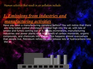Human activities that result in air pollution include:
1. Emissions from industries and
manufacturing activities
Have you seen a manufacturing company before? You will notice that there
are long tubes (called chimneys) erected high into the air, with lots of
smoke and fumes coming out of it. Waste incinerators, manufacturing
industries and power plants emit high levels of carbon monoxide, organic
compounds, and chemicals into the air. This happens almost everywhere
that people live. Petroleum refineries also release lots of hydrocarbons into
the air.
 