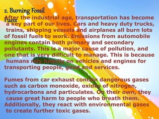 2. Burning Fossil
Fuels
After the industrial age, transportation has become
a key part of our lives. Cars and heavy duty trucks,
trains, shipping vessels and airplanes all burn lots
of fossil fuels to work. Emissions from automobile
engines contain both primary and secondary
pollutants. This is a major cause of pollution, and
one that is very difficult to manage. This is because
humans rely heavily on vehicles and engines for
transporting people, good and services.
Fumes from car exhaust contain dangerous gases
such as carbon monoxide, oxides of nitrogen,
hydrocarbons and particulates. On their own, they
cause great harm to people who breath them.
Additionally, they react with environmental gases
to create further toxic gases.
 