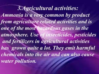 3.Agricultural activities:
Ammonia is a very common by product
from agriculture related activities and is
one of the most hazardous gases in the
atmosphere. Use of insecticides, pesticides
and fertilizers in agricultural activities
has grown quite a lot. They emit harmful
chemicals into the air and can also cause
water pollution.
 