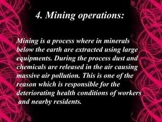 4. Mining operations:
Mining is a process where in minerals
below the earth are extracted using large
equipments. During the process dust and
chemicals are released in the air causing
massive air pollution. This is one of the
reason which is responsible for the
deteriorating health conditions of workers
and nearby residents.
 