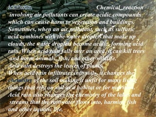 Acidification: Chemical reaction
involving air pollutants can create acidic compounds
which can cause harm to vegetation and buildings.
Sometimes, when an air pollutant, such as sulfuric
acid combines with the water droplets that make up
clouds, the water droplets become acidic, forming acid
rain. When acid rain falls over an area, it can kill trees
and harm animals, fish, and other wildlife.
Acid rain destroys the leaves of plants.
When acid rain infiltrates into soils, it changes the
chemistry of the soil making it unfit for many living
things that rely on soil as a habitat or for nutrition.
Acid rain also changes the chemistry of the lakes and
streams that the rainwater flows into, harming fish
and other aquatic life.
 