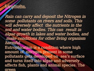Eutrophication:
Rain can carry and deposit the Nitrogen in
some pollutants on rivers and soils. This
will adversely affect the nutrients in the
soil and water bodies. This can result in
algae growth in lakes and water bodies, and
make conditions for other living organism
harmful.
Eutrophication is a condition where high
amount of nitrogen present in some
pollutants gets developed on sea’s surface
and turns itself into algae and adversely
affects fish, plants and animal species. The
green
 