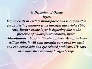6. Depletion of Ozone
layer:
Ozone exists in earth’s stratosphere and is responsible
for protecting humans from harmful ultraviolet (UV)
rays. Earth’s ozone layer is depleting due to the
presence of chlorofluorocarbons, hydro
chlorofluorocarbons in the atmosphere. As ozone layer
will go thin, it will emit harmful rays back on earth
and can cause skin and eye related problems. UV rays
also have the capability to affect crops.
 