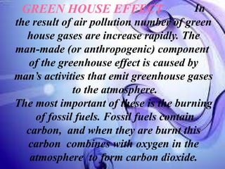GREEN HOUSE EFFECT In
the result of air pollution number of green
house gases are increase rapidly. The
man-made (or anthropogenic) component
of the greenhouse effect is caused by
man’s activities that emit greenhouse gases
to the atmosphere.
The most important of these is the burning
of fossil fuels. Fossil fuels contain
carbon, and when they are burnt this
carbon combines with oxygen in the
atmosphere to form carbon dioxide.
 