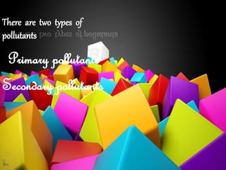 There are two types of
pollutants:
Primary pollutants
Secondary pollutants
 