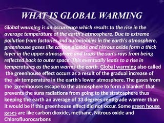 WHAT IS GLOBAL WARMING
Global warming is an occurrence which results to the rise in the
average temperature of the earth's atmosphere. Due to extreme
pollution from factories and automobiles in the earth's atmosphere,
greenhouse gases like carbon dioxide and nitrous oxide form a thick
layer in the upper atmosphere and traps the sun's rays from being
reflected back to outer space. This eventually leads to a rise in
temperatures as the sun warms the earth. Global warming also called
the greenhouse effect occurs as a result of the gradual increase of
the air temperature in the earth's lower atmosphere. The gases from
the greenhouses escape to the atmosphere to form a blanket' that
prevents the suns radiations from going to the stratosphere thus
keeping the earth an average of 33 degrees centigrade warmer than
it would be if this greenhouse effect did not occur. Some green house
gases are like carbon dioxide, methane, Nitrous oxide and
Chlorofluorocarbons
 