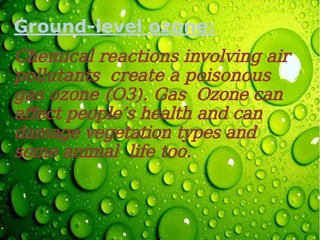 Ground-level ozone:
Chemical reactions involving air
pollutants create a poisonous
gas ozone (O3). Gas Ozone can
affect people’s health and can
damage vegetation types and
some animal life too.
 