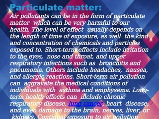 Particulate matter:
Air pollutants can be in the form of particulate
matter which can be very harmful to our
health. The level of effect usually depends on
the length of time of exposure, as well the kind
and concentration of chemicals and particles
exposed to. Short-term effects include irritation
to the eyes, nose and throat, and upper
respiratory infections such as bronchitis and
pneumonia. Others include headaches, nausea,
and allergic reactions. Short-term air pollution
can aggravate the medical conditions of
individuals with asthma and emphysema. Long-
term health effects can include chronic
respiratory disease, lung cancer, heart disease,
and even damage to the brain, nerves, liver, or
kidneys. Continual exposure to air pollution
 