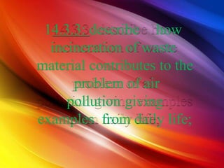 14.3.3: describe how
incineration of waste
material contributes to the
problem of air
pollution giving
examples from daily life;
 