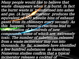 Many people would like to believe that
waste disappears when it is burnt. In fact
the burnt waste is transformed into ashes
and gas. (A large incinerator produces the
equivalent of 300 wheelie bins of exhaust
gases from its chimneys every second). As
this happens, chemical reactions lead to
the formation of hundreds of new
compounds, some of which are extremely
toxic. The number of substances released
from a waste incinerator may run into
thousands. So far, scientists have identified
a few hundred substances as hazardous.
Numerous studies confirm that a typical
incinerator releases a cocktail of
 