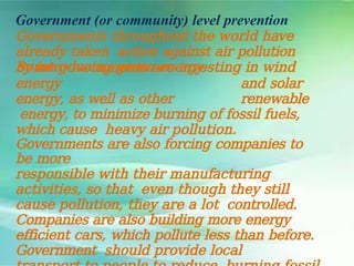 Government (or community) level prevention
Governments throughout the world have
already taken action against air pollution
by introducing green energy.
Some governments are investing in wind
energy and solar
energy, as well as other renewable
energy, to minimize burning of fossil fuels,
which cause heavy air pollution.
Governments are also forcing companies to
be more
responsible with their manufacturing
activities, so that even though they still
cause pollution, they are a lot controlled.
Companies are also building more energy
efficient cars, which pollute less than before.
Government should provide local
 
