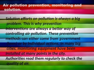 Air pollution prevention, monitoring and
solution.
Solution efforts on pollution is always a big
problem. This is why prevention
interventions are always a better way of
controlling air pollution. These prevention
methods can either come from government
(laws) or by individual actions. In many big
cities, monitoring equipment have been
installed at many points in the city.
Authorities read them regularly to check the
quality of air.
 