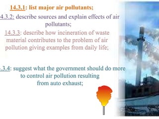 14.3.1: list major air pollutants;
14.3.2: describe sources and explain effects of air
pollutants;
14.3.3: describe how incineration of waste
material contributes to the problem of air
pollution giving examples from daily life;
4.3.4: suggest what the government should do more
to control air pollution resulting
from auto exhaust;
 
