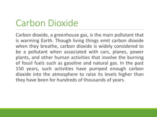 Carbon Dioxide
Carbon dioxide, a greenhouse gas, is the main pollutant that
is warming Earth. Though living things emit carbon dioxide
when they breathe, carbon dioxide is widely considered to
be a pollutant when associated with cars, planes, power
plants, and other human activities that involve the burning
of fossil fuels such as gasoline and natural gas. In the past
150 years, such activities have pumped enough carbon
dioxide into the atmosphere to raise its levels higher than
they have been for hundreds of thousands of years.
 