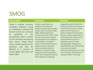 SMOG
POLLUTANT SOURCES EFFECTS
Smog is another common
secondary pollutant. Smog
is a yellowish or blackish fog
formed mainly by a mixture
of pollutants in the
atmosphere which consists
of fine particles and ground
level ozone. Smog which
occurs mainly because of air
pollution, can also be
defined as a mixture of
various gases with dust and
water vapor
Smog is caused when car
emissions and industrial
pollution interact with sunlight.
Smog is often caused by heavy
traffic, high temperatures,
sunshine and calm winds. These
are few of the factors behind
increasing level of air pollution
in atmosphere. During the
winter months when the wind
speeds are low, it helps the
smoke and fog to become
stagnate at a place forming
smog and increasing pollution
levels near the ground closer to
where people are respiring.
Smog affects plant life and the
health of animals and humans. It
is harmful to humans, animals,
plants and the nature as a
whole. Smog lead to bronchial
diseases. Heavy smog results in
a low production of the crucial
natural element vitamin D
leading to cases of rickets
among people. Smog can be
responsible for any ailment from
minor pains to deadly
pulmonary diseases such as lung
cancer. Smog is well known for
causing irritation in the eye.
 