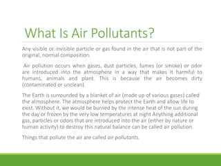 What Is Air Pollutants?
Any visible or invisible particle or gas found in the air that is not part of the
original, normal composition.
Air pollution occurs when gases, dust particles, fumes (or smoke) or odor
are introduced into the atmosphere in a way that makes it harmful to
humans, animals and plant. This is because the air becomes dirty
(contaminated or unclean).
The Earth is surrounded by a blanket of air (made up of various gases) called
the atmosphere. The atmosphere helps protect the Earth and allow life to
exist. Without it, we would be burned by the intense heat of the sun during
the day or frozen by the very low temperatures at night Anything additional
gas, particles or odors that are introduced into the air (either by nature or
human activity) to destroy this natural balance can be called air pollution.
Things that pollute the air are called air pollutants.
 