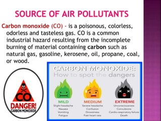 Carbon monoxide (CO) - is a poisonous, colorless,
odorless and tasteless gas. CO is a common
industrial hazard resulting from the incomplete
burning of material containing carbon such as
natural gas, gasoline, kerosene, oil, propane, coal,
or wood.
 