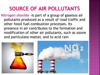 Nitrogen dioxide -is part of a group of gaseous air
pollutants produced as a result of road traffic and
other fossil fuel combustion processes. Its
presence in air contributes to the formation and
modification of other air pollutants, such as ozone
and particulate matter, and to acid rain
 