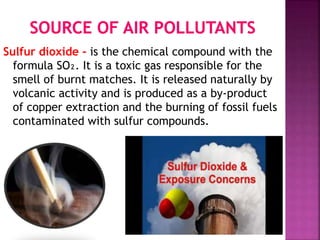Sulfur dioxide - is the chemical compound with the
formula SO₂. It is a toxic gas responsible for the
smell of burnt matches. It is released naturally by
volcanic activity and is produced as a by-product
of copper extraction and the burning of fossil fuels
contaminated with sulfur compounds.
 