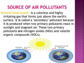 Ground-level ozone -is a colorless and highly
irritating gas that forms just above the earth's
surface. It is called a "secondary" pollutant because
it is produced when two primary pollutants react in
sunlight and stagnant air. These two primary
pollutants are nitrogen oxides (NOx) and volatile
organic compounds (VOCs).
 