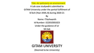 Title:-Air pollutants on environment
A Lab case studywork submitted to
GITAM University under the partial fulfillment of
B.Tech (Year-AIML-B) during 2020-21
By
Name:-T.Yashwanth
Id Number:-322010301023
Under the guidance of sir
Mr.Sab
GITAM UNIVERSITY
(Deemed to be University)
 