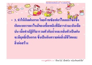 Generated by Foxit PDF Creator © Foxit Software
                          http://www.foxitsoftware.com For evaluation only.




• 3. ทําใหเกิดฝนกรด โดยกาซซัลเฟอรไดออกไซดซึ่ง
  เกิดจากการเผาไหมของเชื้อเพลิงที่มีสารกํามะถันเจือ
  ปน เมื่อทําปฏิกิริยารวมตัวกับน้ําและกลั่นตัวเปนฝน
  จะมีฤทธิ์เปนกรด ซึ่งเปนอันตรายตอสิ่งมีชีวิตและ
  สิ่งกอสราง
 