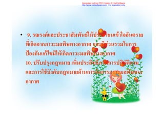 Generated by Foxit PDF Creator © Foxit Software
                           http://www.foxitsoftware.com For evaluation only.




•    9. รณรงคและประชาสัมพันธใหประชาชนเขาใจอันตราย
    ที่เกิดจากภาวะมลพิษทางอากาศ และมีสวนรวมในการ
    ปองกันแกไขมิใหเกิดภาวะมลพิษทางอากาศ
    10. ปรับปรุงกฎหมาย เพิ่มประสิทธิภาพการปฏิบัติตาม
    และการใชบังคับกฎหมายดานการจัดการภาวะมลพิษทาง
    อากาศ
 
