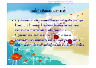 Generated by Foxit PDF Creator © Foxit Software
                               http://www.foxitsoftware.com For evaluation only.




               แหลงกําเนิดมลภาวะทางน้ํา
• 1. ชุมชน แหลงน้ําเสียประเภทนี้ไดแก แหลงพักอาศัย อาคารชุด
  โรงพยาบาล รานอาหาร โรงฆาสัตว โดยมีน้ําเสียเกิดจากการ
  ชําระรางกาย การซักเสื้อผา การประกอบอาหาร
  2. อุตสาหกรรม เกิดจากกระบวนการในการผลิตทาง
  อุตสาหกรรม เชน น้ําหลอเย็น น้ําลาง น้ําทิ้งจากกระบวนการ
  ผลิต การทิ้งของเสียจากการผลิตสูแหลงน้ํา รวมถึงการทําเหมือง
  แร
 