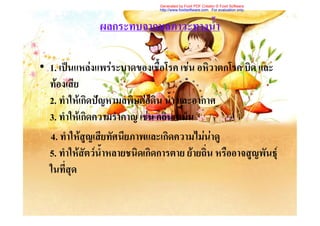 Generated by Foxit PDF Creator © Foxit Software
                                http://www.foxitsoftware.com For evaluation only.



                ผลกระทบจากมลภาวะทางน้ํา

• 1. เปนแหลงแพรระบาดของเชื้อโรค เชน อหิวาตกโรค บิด และ
  ทองเสีย
  2. ทําใหเกิดปญหามลพิษตอดิน น้า และอากาศ
                                    ํ
  3. ทําใหเกิดความรําคาญ เชน กลิ่นเหม็น
  4. ทําใหสูญเสียทัศนียภาพและเกิดความไมนาดู
  5. ทําใหสัตวน้ําหลายชนิดเกิดการตาย ยายถิ่น หรืออาจสูญพันธุ
  ในที่สุด
 
