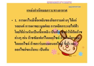 Generated by Foxit PDF Creator © Foxit Software
                            http://www.foxitsoftware.com For evaluation only.




           แหลงกําเนิดมลภาวะทางอากาศ

• 1. การเผาไหมเชื้อเพลิงของกิจกรรมตางๆ ไดแก
  รถยนต การเผาขยะมูลฝอย การผลิตกระแสไฟฟา
  โดยใชถานหินเปนเชื้อเพลิง เปนตน ซึ่งทําใหเกิดกาซ
  ตางๆ เชน กาซซัลเฟอรไดออกไซด กาซไนโตรเจน
  ไดออกไซด กาซคารบอนมอนอกไซด ขี้เถา และ
  ออกไซดของโลหะ เปนตน
 